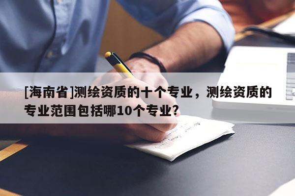 [海南省]測(cè)繪資質(zhì)的十個(gè)專(zhuān)業(yè)，測(cè)繪資質(zhì)的專(zhuān)業(yè)范圍包括哪10個(gè)專(zhuān)業(yè)?