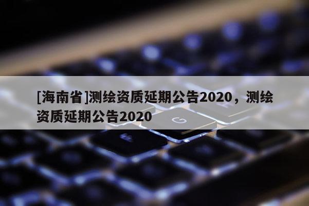 [海南省]測繪資質(zhì)延期公告2020，測繪資質(zhì)延期公告2020