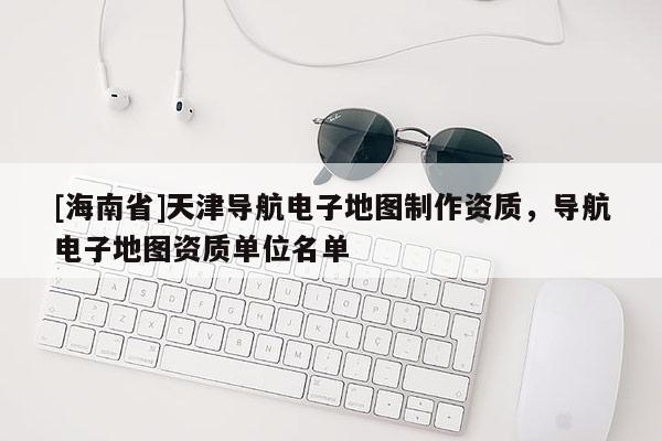 [海南省]天津?qū)Ш诫娮拥貓D制作資質(zhì)，導(dǎo)航電子地圖資質(zhì)單位名單