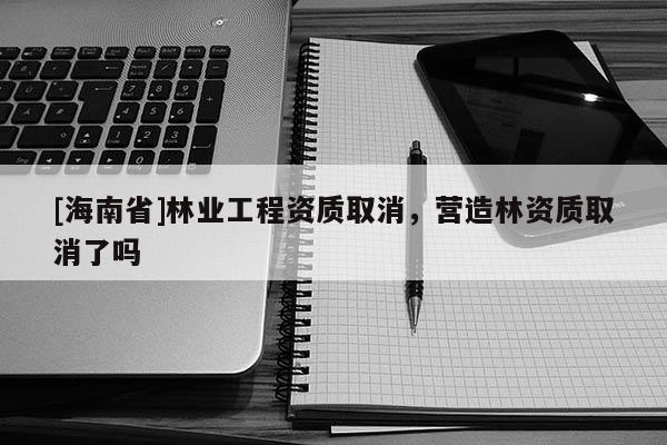 [海南省]林業(yè)工程資質(zhì)取消，營造林資質(zhì)取消了嗎