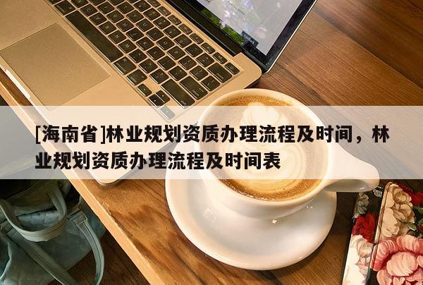 [海南省]林業(yè)規(guī)劃資質(zhì)辦理流程及時(shí)間，林業(yè)規(guī)劃資質(zhì)辦理流程及時(shí)間表