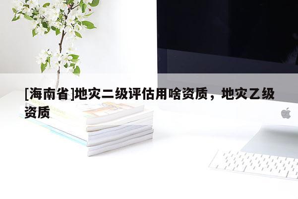 [海南省]地災(zāi)二級(jí)評(píng)估用啥資質(zhì)，地災(zāi)乙級(jí)資質(zhì)