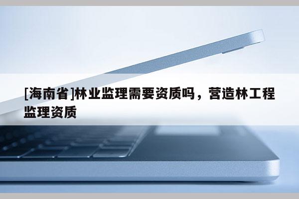 [海南省]林業(yè)監(jiān)理需要資質(zhì)嗎，營造林工程監(jiān)理資質(zhì)