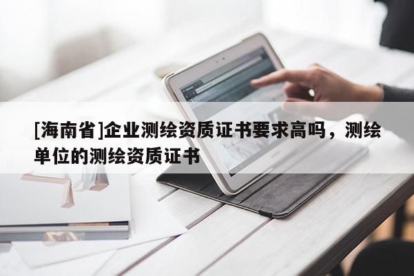 [海南省]企業(yè)測(cè)繪資質(zhì)證書(shū)要求高嗎，測(cè)繪單位的測(cè)繪資質(zhì)證書(shū)