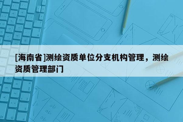 [海南省]測繪資質(zhì)單位分支機構(gòu)管理，測繪資質(zhì)管理部門