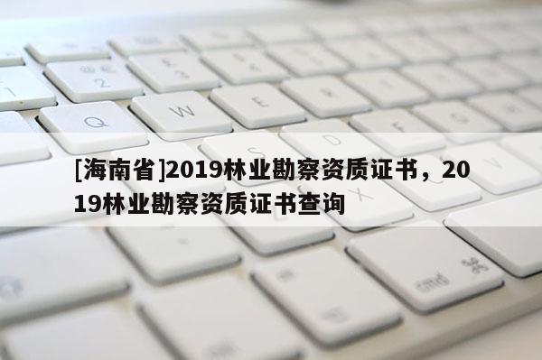 [海南省]2019林業(yè)勘察資質(zhì)證書，2019林業(yè)勘察資質(zhì)證書查詢