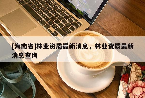 [海南省]林業(yè)資質(zhì)最新消息，林業(yè)資質(zhì)最新消息查詢