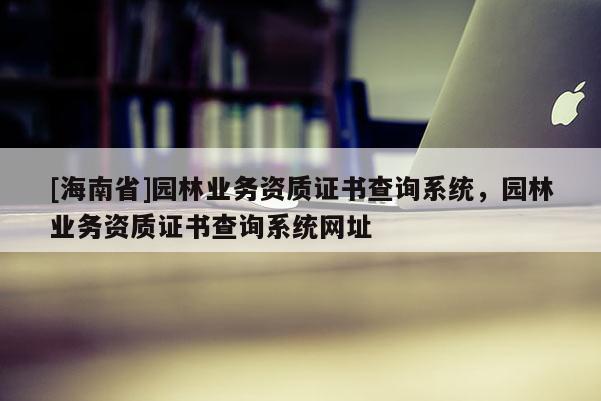 [海南省]園林業(yè)務(wù)資質(zhì)證書查詢系統(tǒng)，園林業(yè)務(wù)資質(zhì)證書查詢系統(tǒng)網(wǎng)址