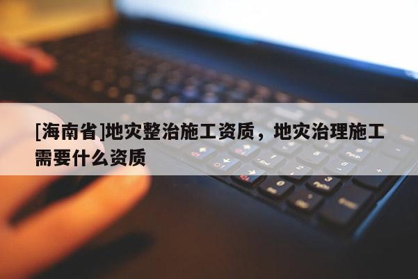 [海南省]地災(zāi)整治施工資質(zhì)，地災(zāi)治理施工需要什么資質(zhì)