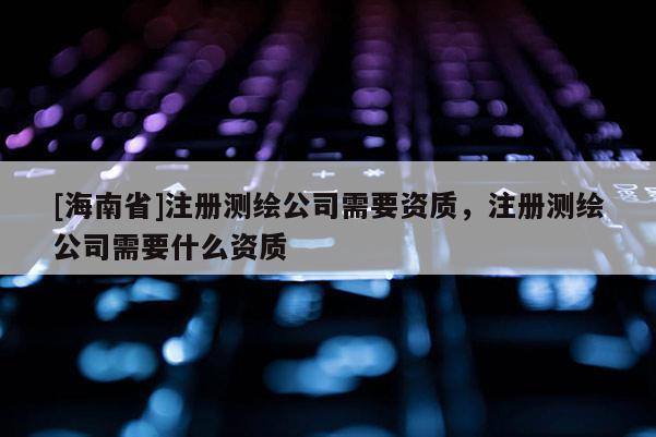 [海南省]注冊測繪公司需要資質(zhì)，注冊測繪公司需要什么資質(zhì)