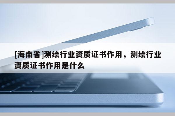 [海南省]測繪行業(yè)資質(zhì)證書作用，測繪行業(yè)資質(zhì)證書作用是什么