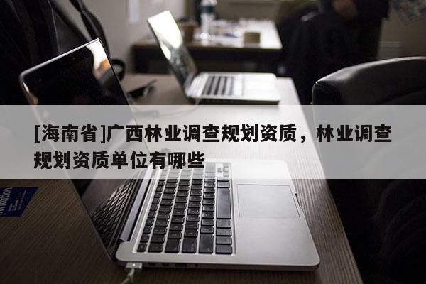 [海南省]廣西林業(yè)調查規(guī)劃資質，林業(yè)調查規(guī)劃資質單位有哪些