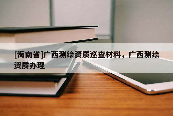 [海南省]廣西測繪資質(zhì)巡查材料，廣西測繪資質(zhì)辦理