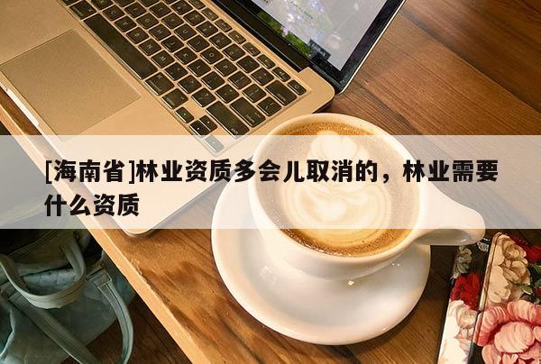 [海南省]林業(yè)資質(zhì)多會(huì)兒取消的，林業(yè)需要什么資質(zhì)