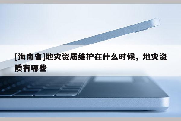 [海南省]地災資質(zhì)維護在什么時候，地災資質(zhì)有哪些