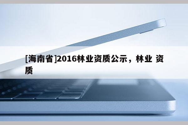 [海南省]2016林業(yè)資質(zhì)公示，林業(yè) 資質(zhì)