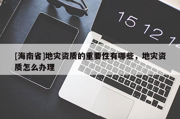 [海南省]地災資質(zhì)的重要性有哪些，地災資質(zhì)怎么辦理