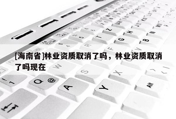 [海南省]林業(yè)資質(zhì)取消了嗎，林業(yè)資質(zhì)取消了嗎現(xiàn)在