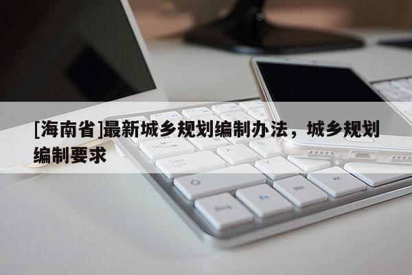 [海南省]最新城鄉(xiāng)規(guī)劃編制辦法，城鄉(xiāng)規(guī)劃編制要求