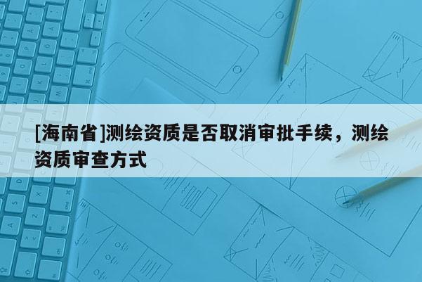 [海南省]測繪資質(zhì)是否取消審批手續(xù)，測繪資質(zhì)審查方式