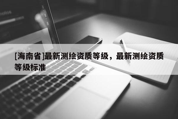 [海南省]最新測繪資質(zhì)等級，最新測繪資質(zhì)等級標準