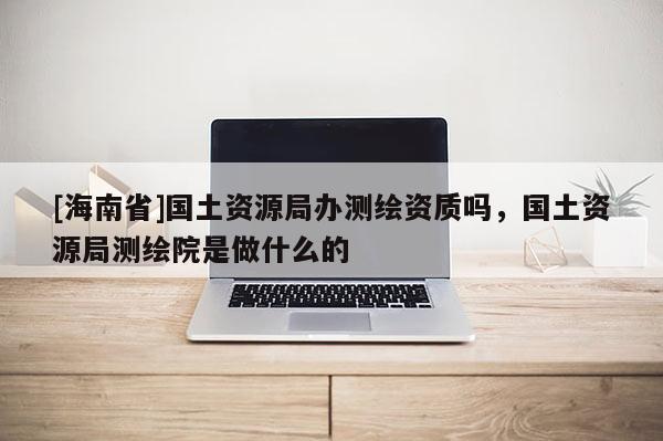 [海南省]國土資源局辦測繪資質(zhì)嗎，國土資源局測繪院是做什么的