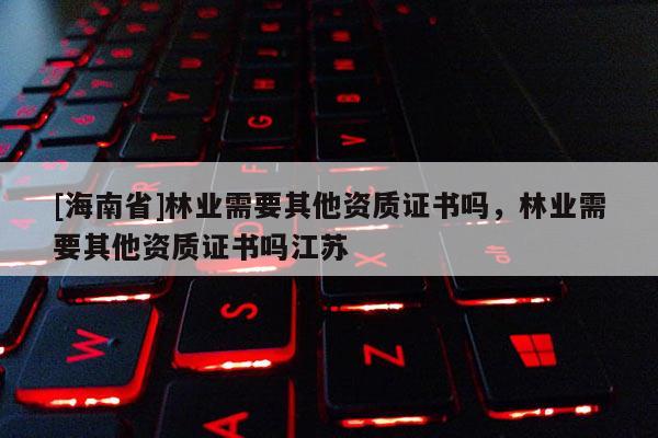 [海南省]林業(yè)需要其他資質(zhì)證書嗎，林業(yè)需要其他資質(zhì)證書嗎江蘇