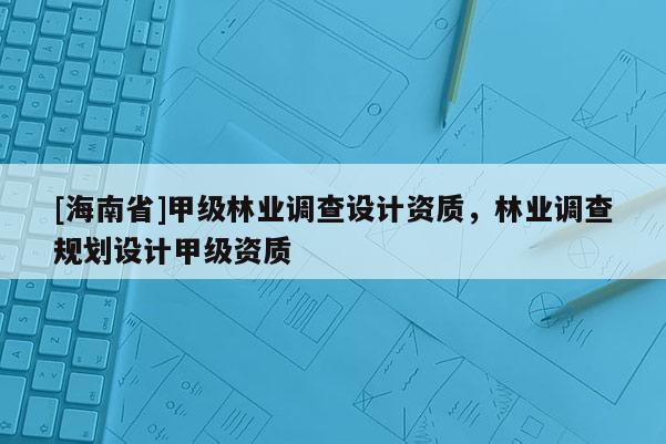 [海南省]甲級(jí)林業(yè)調(diào)查設(shè)計(jì)資質(zhì)，林業(yè)調(diào)查規(guī)劃設(shè)計(jì)甲級(jí)資質(zhì)