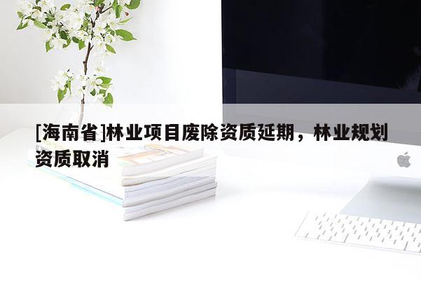 [海南省]林業(yè)項(xiàng)目廢除資質(zhì)延期，林業(yè)規(guī)劃資質(zhì)取消