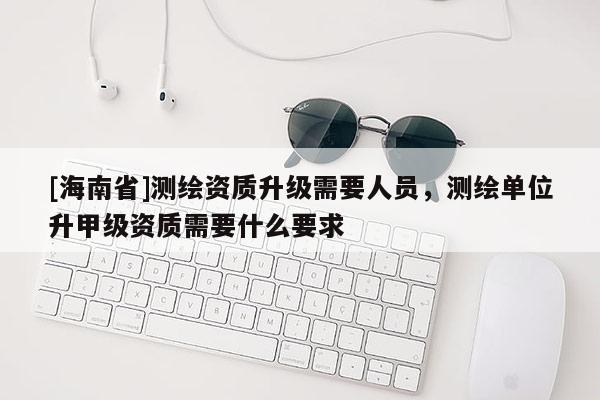 [海南省]測繪資質(zhì)升級需要人員，測繪單位升甲級資質(zhì)需要什么要求