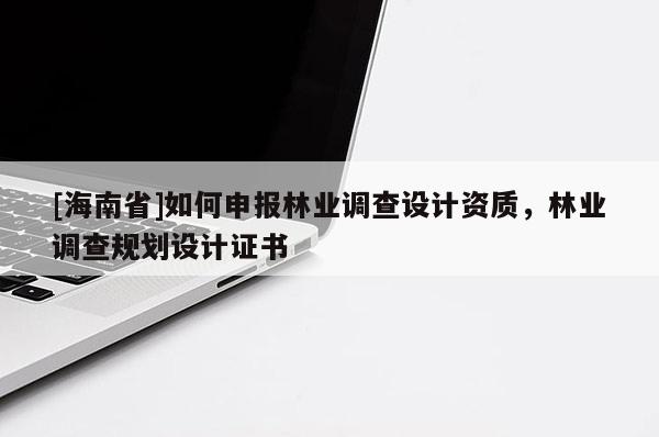 [海南省]如何申報林業(yè)調(diào)查設(shè)計資質(zhì)，林業(yè)調(diào)查規(guī)劃設(shè)計證書