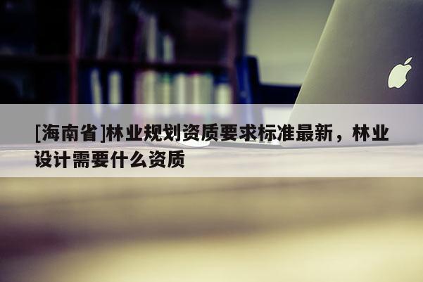 [海南省]林業(yè)規(guī)劃資質(zhì)要求標(biāo)準(zhǔn)最新，林業(yè)設(shè)計(jì)需要什么資質(zhì)