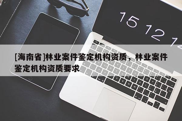 [海南省]林業(yè)案件鑒定機構(gòu)資質(zhì)，林業(yè)案件鑒定機構(gòu)資質(zhì)要求