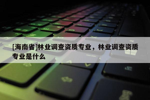 [海南省]林業(yè)調(diào)查資質(zhì)專業(yè)，林業(yè)調(diào)查資質(zhì)專業(yè)是什么