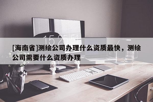 [海南省]測繪公司辦理什么資質(zhì)最快，測繪公司需要什么資質(zhì)辦理