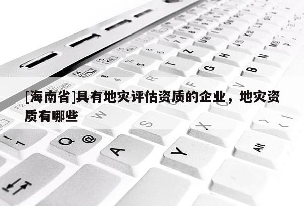 [海南省]具有地災(zāi)評(píng)估資質(zhì)的企業(yè)，地災(zāi)資質(zhì)有哪些