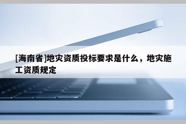 [海南省]地災(zāi)資質(zhì)投標(biāo)要求是什么，地災(zāi)施工資質(zhì)規(guī)定