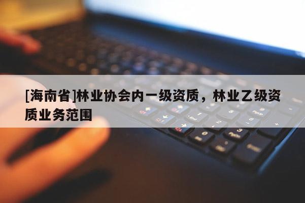 [海南省]林業(yè)協(xié)會(huì)內(nèi)一級(jí)資質(zhì)，林業(yè)乙級(jí)資質(zhì)業(yè)務(wù)范圍