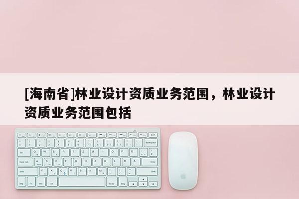 [海南省]林業(yè)設(shè)計(jì)資質(zhì)業(yè)務(wù)范圍，林業(yè)設(shè)計(jì)資質(zhì)業(yè)務(wù)范圍包括