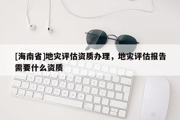 [海南省]地災(zāi)評估資質(zhì)辦理，地災(zāi)評估報告需要什么資質(zhì)