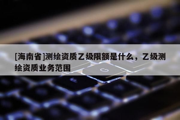 [海南省]測繪資質(zhì)乙級限額是什么，乙級測繪資質(zhì)業(yè)務(wù)范圍