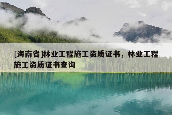 [海南省]林業(yè)工程施工資質(zhì)證書，林業(yè)工程施工資質(zhì)證書查詢