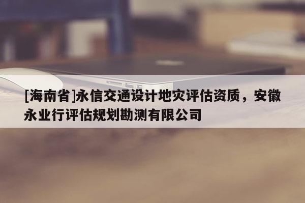 [海南省]永信交通設(shè)計(jì)地災(zāi)評(píng)估資質(zhì)，安徽永業(yè)行評(píng)估規(guī)劃勘測(cè)有限公司