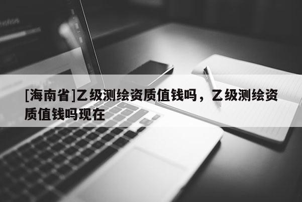 [海南省]乙級測繪資質(zhì)值錢嗎，乙級測繪資質(zhì)值錢嗎現(xiàn)在