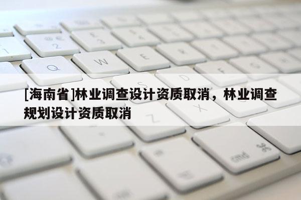 [海南省]林業(yè)調(diào)查設(shè)計(jì)資質(zhì)取消，林業(yè)調(diào)查規(guī)劃設(shè)計(jì)資質(zhì)取消