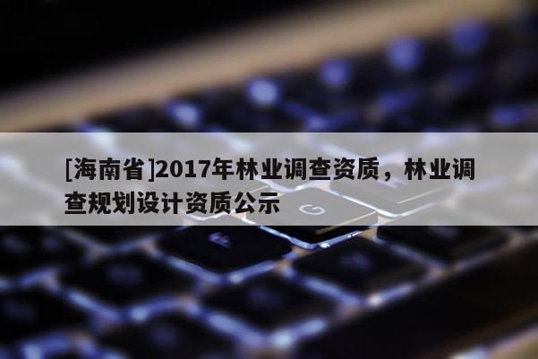 [海南省]2017年林業(yè)調(diào)查資質(zhì)，林業(yè)調(diào)查規(guī)劃設(shè)計(jì)資質(zhì)公示