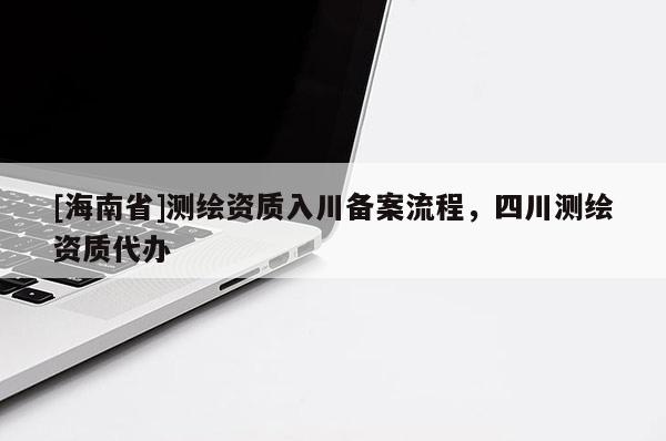 [海南省]測繪資質(zhì)入川備案流程，四川測繪資質(zhì)代辦