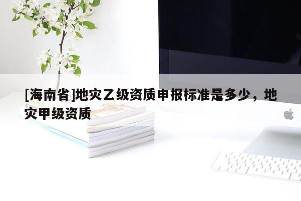 [海南省]地災乙級資質(zhì)申報標準是多少，地災甲級資質(zhì)