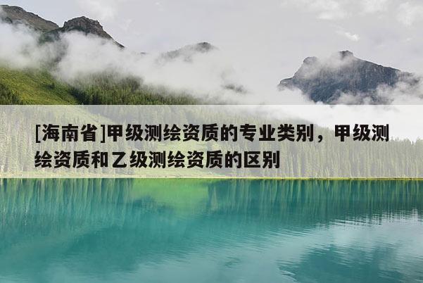 [海南省]甲級測繪資質(zhì)的專業(yè)類別，甲級測繪資質(zhì)和乙級測繪資質(zhì)的區(qū)別