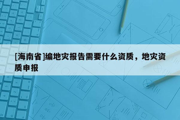 [海南省]編地災報告需要什么資質(zhì)，地災資質(zhì)申報